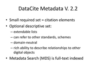 DataCite Metadata V. 2.2
• Small required set = citation elements
• Optional descriptive set:
  – extendable lists
  – can refer to other standards, schemes
  – domain-neutral
  – rich ability to describe relationships to other
    digital objects
• Metadata Search (MDS) is full-text indexed
 