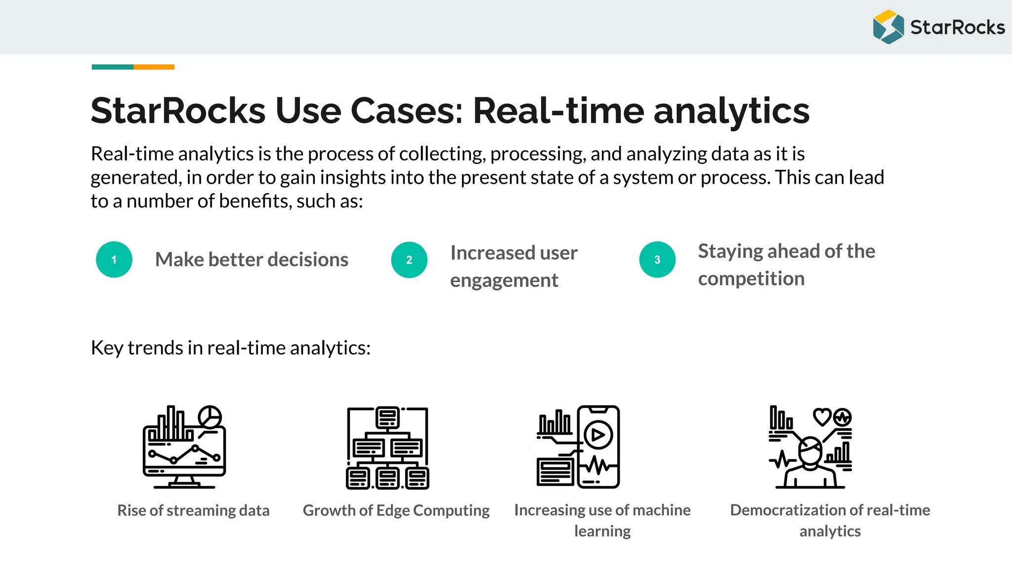 StarRocks Use Cases: Real-time analytics
1 Make better decisions 2 Increased user
engagement
3
Staying ahead of the
competition
Real-time analytics is the process of collecting, processing, and analyzing data as it is
generated, in order to gain insights into the present state of a system or process. This can lead
to a number of beneﬁts, such as:
Key trends in real-time analytics:
Rise of streaming data Growth of Edge Computing Increasing use of machine
learning
Democratization of real-time
analytics
 