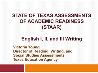STATE OF TEXAS ASSESSMENTS
  OF ACADEMIC READINESS
           (STAAR)

    English I, II, and III Writing
Victoria Young
Director of Reading, Writing, and
Social Studies Assessments
Texas Education Agency
 