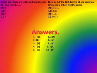 9.Find the values of x in the Arithmetic series    10. In an A.P the 12th term is 61 and common
3x+1,5x-1,5x+1,......                              difference is 5 then find the series
[A] 2                                              [A] 6,11,16
[C] 8                                              [C] 5,8,11
[B] 3                                              [B] 4,7,11
[D] 7                                              [D] 3,9,12




                                 1. : [C]           6. : [D]
                                 2 : [D]            7. : [C]
                                 3. : [A]           8. : [C]
                                 4. : [B]          9. : [A]
                                 5. : [D]         10. : [A]
 