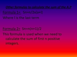Other formulas to calculate the sum of the A.P
Formula 1= Sn=n/2x(a+l)
Where l is the last term

Formula 2= Sn=n(n+1)/2
This formula is used when we need to
  calculate the sum of first n positive
  integers.
 
