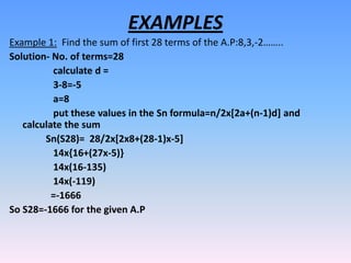 EXAMPLES
Example 1: Find the sum of first 28 terms of the A.P:8,3,-2……..
Solution- No. of terms=28
          calculate d =
          3-8=-5
          a=8
          put these values in the Sn formula=n/2x[2a+(n-1)d] and
   calculate the sum
        Sn(S28)= 28/2x[2x8+(28-1)x-5]
          14x{16+(27x-5)}
          14x(16-135)
          14x(-119)
          =-1666
So S28=-1666 for the given A.P
 