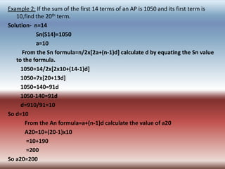 Example 2: If the sum of the first 14 terms of an AP is 1050 and its first term is
   10,find the 20th term.
Solution- n=14
           Sn(S14)=1050
           a=10
     From the Sn formula=n/2x[2a+(n-1)d] calculate d by equating the Sn value
   to the formula.
     1050=14/2x[2x10+(14-1)d]
     1050=7x[20+13d]
     1050=140=91d
     1050-140=91d
     d=910/91=10
So d=10
       From the An formula=a+(n-1)d calculate the value of a20
       A20=10+(20-1)x10
       =10+190
       =200
So a20=200
 