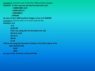 Example 3: Find the sum of the first 1000 positive integers.
Solution- In this case we use the formula=n(n+1)/2
           =1000(1000+1)/2
          =1000x1001/2
          =1001000/2
          =500500
So sum of first 1000 positive integers of an A.P=500500
Example 4: Find Sn and n if a=5,d=3 and An=50.
Solution: a=5
         d=3
        An(l)=50
        Find n by using the An formula=a+(n-1)d
        50=5+(n-1)x3
        45=3n-3
        48=3n
        n=16
Find Sn by using the formula=n/2x(a+l). Put S16 in place of Sn
       S16=16/2x(5+50)
            8x55
           =440
So sum of the 16 terms of the A.P=440
 