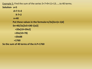 Example 5: Find the sum of the series 5+7+9+11+13……to 40 terms.
Solution- a=5
          d=7-5=2
            9-7=2
          n=40
          Put these values in the formula=n/2x[2a+(n-1)d]
          Sn=40/2x[2x5+(40-1)x2]
            =20x[10+39x2]
           =20x(10+78)
           =20x88
           =1760
So the sum of 40 terms of the A.P=1760
 