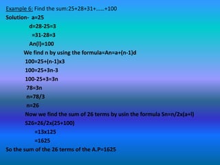 Example 6: Find the sum:25+28+31+……+100
Solution- a=25
         d=28-25=3
          =31-28=3
         An(l)=100
       We find n by using the formula=An=a+(n-1)d
        100=25+(n-1)x3
        100=25+3n-3
        100-25+3=3n
        78=3n
        n=78/3
        n=26
        Now we find the sum of 26 terms by usin the formula Sn=n/2x(a+l)
        S26=26/2x(25+100)
           =13x125
           =1625
So the sum of the 26 terms of the A.P=1625
 