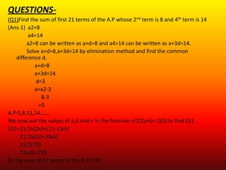 QUESTIONS-
(Q1)Find the sum of first 21 terms of the A.P whose 2nd term is 8 and 4th term is 14
(Ans-1) a2=8
         a4=14
         a2=8 can be written as a+d=8 and a4=14 can be written as a+3d=14.
         Solve a+d=8,a+3d=14 by elimination method and find the common
    difference d.
            a+d=8
            a+3d=14
             d=3
            a=a2-3
               8-3
              =5
A.P:5,8,11,14…….
We now put the values of a,d and n in the formula n/2[2a+(n-1)D] to find S21
S21=21/2x[2x5+(21-1)x3]
     21/2x(10+20x3)
     21/2(70)
     21x35=735
So the sum of 21 terms of the A.P=735
 