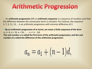  An arithmetic progression (AP) or arithmetic sequence is a sequence of numbers such that
the difference between the consecutive terms is constant. For instance, the sequence
5, 7, 9, 11, 13, … is an arithmetic progression with common difference of 2.

By an arithmetic progression of m terms, we mean a finite sequence of the form
a, a + d, a + 2d, a + 3d, . . . , a + ( n - 1)d.
The real number a is called the first term of the arithmetic progression, and the real
number d is called the difference of the arithmetic progression.
 