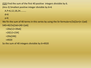 (Q3) Find the sum of the first 40 positive integers divisible by 6.
(Ans-3) Smallest positive integer divisible by 6=6
  A.P=6,12,18,24……….
  d=6
  a=6
We fin the sum of 40 terms in this series by using the Sn formula=n/2x[2a+(n-1)xd]
S40=40/2x[2x6+(40-1)x6]
   =20x[12+39x6]
   =20[12+234]
   =20x[246]
   =4920
So the sum of 40 integers divisible by 6=4920
 