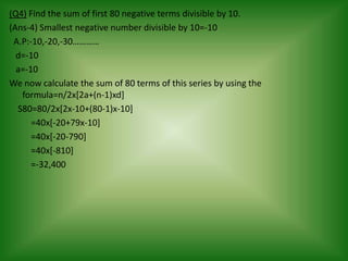 (Q4) Find the sum of first 80 negative terms divisible by 10.
(Ans-4) Smallest negative number divisible by 10=-10
 A.P:-10,-20,-30…………
  d=-10
  a=-10
We now calculate the sum of 80 terms of this series by using the
   formula=n/2x[2a+(n-1)xd]
  S80=80/2x[2x-10+(80-1)x-10]
      =40x[-20+79x-10]
      =40x[-20-790]
      =40x[-810]
      =-32,400
 