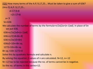 (Q5) How many terms of the A.P, 9,17,25... Must be taken to give a sum of 636?
(Ans-5) A.P: 9,17,25…
       d=17-9=8
        =25-17=8
   a= 9
 Sn=636
We calculate the number of terms by the formula=n/2x[2a+(n-1)xd]. In place of Sn
   we put 636.
 636=n/2x[2x9+(n-1)x8]
 636=n/2[18+8n-8]
 636=n/2x(10+8n)
 636x2=10n+8n sq.
 1272=10n+8n sq.
8n sq.+10n-1272=0
Solve this by quadratic formula and calculate n.
By solving the equation,2 values of n are calculated. N=12, n=-12
N=-12 has to be rejected because the no. of terms cannot be in negative.
So the no. of terms in this series=12.
 