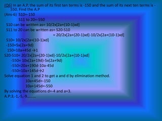 (Q6) In an A.P, the sum of its first ten terms is -150 and the sum of its next ten terms is -
    550. Find the A.P
(Ans-6) S10=-150
         S11 to 20=-550
 S10 can be written as= 10/2x[2a+(10-1)xd]
 S11 to 20 can be written as= S20-S10
                              = 20/2x[2a+(20-1)xd]-10/2x[2a+(10-1)xd]
 S10= 10/2x[2a+(10-1)xd]
 -150=5x(2a+9d)
  150=10a+45d →1
S20-S10= 20/2x[2a+(20-1)xd]-10/2x[2a+(10-1)xd]
    -550= 10x(2a+19d)-5x(2a+9d)
    -550=20a+190d-10a-45d
    -550=10a+145d→2
Solve equation 1 and 2 to get a and d by elimination method.
             10a+45d=-150
             10a+145d=-550
By solving the equations d=-4 and a=3.
A.P:3,-1,-5,-9………
 