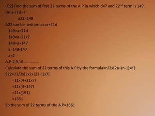 (Q7) Find the sum of first 22 terms of the A.P in which d=7 and 22nd term is 149.
(Ans-7) d=7
       a22=149
A22 can be written as=a+21d
  149=a+21d
  149=a+21x7
  149=a+147
  a=149-147
  a=2
A.P:2,9,16…………….
Calculate the sum of 22 terms of this A.P by the formula=n/2x[2a+(n-1)xd]
S22=22/2x[2x2+(22-1)x7]
    =11x(4+21x7)
    =11x(4+147)
    =11x(151)
    =1661
So the sum of 22 terms of the A.P=1661
 