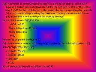 (Q8) A contract on construction job specifies a penalty for delay of completion
   beyond a certain date as follows: Rs 200 for the first day, Rs 250 for the second
   day, Rs 300 for the third day, etc. , the penalty for each succeeding day being Rs
   50 more than for the preceding day. How much money the contractor has to
   pay as penalty, if he has delayed the work by 30 days?
(Ans-8) A.P formed= 200,250,300……
       d=50 , a=200
      Work delayed by=30 days
      Work delayed=n
       n=30
Amount to be paid in 30 days =S30
Calculate the total amount of money in 30 days by the formula=n/2x[2a+(n-1)xd]
S30=30/2x[2x200+(30-1)x50]
   =15x[400+29x50]
   =15x[400+1450]
   =15x[1850]
   =27750
So the amount to be paid in 30 days= Rs 27750
 