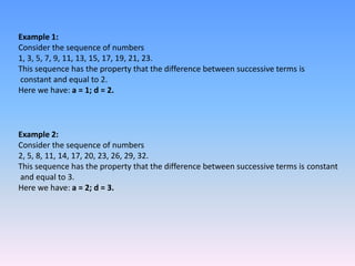 Example 1:
Consider the sequence of numbers
1, 3, 5, 7, 9, 11, 13, 15, 17, 19, 21, 23.
This sequence has the property that the difference between successive terms is
constant and equal to 2.
Here we have: a = 1; d = 2.



Example 2:
Consider the sequence of numbers
2, 5, 8, 11, 14, 17, 20, 23, 26, 29, 32.
This sequence has the property that the difference between successive terms is constant
and equal to 3.
Here we have: a = 2; d = 3.
 