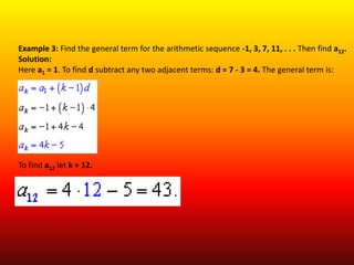 Example 3: Find the general term for the arithmetic sequence -1, 3, 7, 11, . . . Then find a12.
Solution:
Here a1 = 1. To find d subtract any two adjacent terms: d = 7 - 3 = 4. The general term is:




To find a12 let k = 12.
 