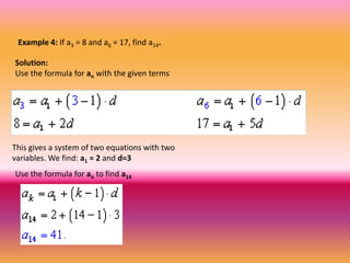Example 4: If a3 = 8 and a6 = 17, find a14.

Solution:
Use the formula for an with the given terms




This gives a system of two equations with two
variables. We find: a1 = 2 and d=3
Use the formula for an to find a14
 
