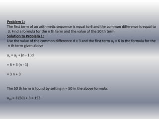 Problem 1:
The first term of an arithmetic sequence is equal to 6 and the common difference is equal to
3. Find a formula for the n th term and the value of the 50 th term
Solution to Problem 1:
Use the value of the common difference d = 3 and the first term a1 = 6 in the formula for the
n th term given above

an = a1 + (n - 1 )d

= 6 + 3 (n - 1)

=3n+3


The 50 th term is found by setting n = 50 in the above formula.

a50 = 3 (50) + 3 = 153
 