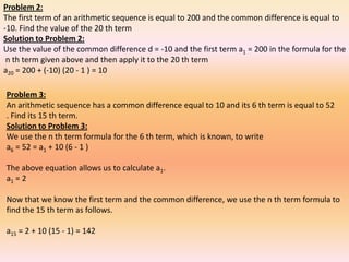Problem 2:
The first term of an arithmetic sequence is equal to 200 and the common difference is equal to
-10. Find the value of the 20 th term
Solution to Problem 2:
Use the value of the common difference d = -10 and the first term a1 = 200 in the formula for the
 n th term given above and then apply it to the 20 th term
a20 = 200 + (-10) (20 - 1 ) = 10

Problem 3:
An arithmetic sequence has a common difference equal to 10 and its 6 th term is equal to 52
. Find its 15 th term.
Solution to Problem 3:
We use the n th term formula for the 6 th term, which is known, to write
a6 = 52 = a1 + 10 (6 - 1 )

The above equation allows us to calculate a1.
a1 = 2

Now that we know the first term and the common difference, we use the n th term formula to
find the 15 th term as follows.

a15 = 2 + 10 (15 - 1) = 142
 