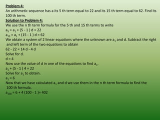 Problem 4:
An arithmetic sequence has a its 5 th term equal to 22 and its 15 th term equal to 62. Find its
100 th term.
Solution to Problem 4:
We use the n th term formula for the 5 th and 15 th terms to write
a5 = a1 + (5 - 1 ) d = 22
a15 = a1 + (15 - 1 ) d = 62
We obtain a system of 2 linear equations where the unknown are a1 and d. Subtract the right
and left term of the two equations to obtain
62 - 22 = 14 d - 4 d
Solve for d.
d=4
Now use the value of d in one of the equations to find a1.
a1 + (5 - 1 ) 4 = 22
Solve for a1 to obtain.
a1 = 6
Now that we have calculated a1 and d we use them in the n th term formula to find the
100 th formula.
a100 = 6 + 4 (100 - 1 )= 402
 