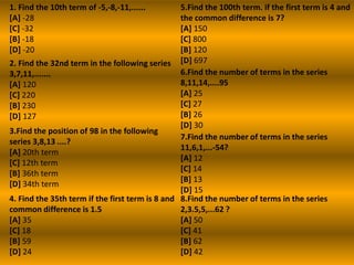 1. Find the 10th term of -5,-8,-11,......        5.Find the 100th term. if the first term is 4 and
[A] -28                                          the common difference is 7?
[C] -32                                          [A] 150
[B] -18                                          [C] 800
[D] -20                                          [B] 120
2. Find the 32nd term in the following series [D] 697
3,7,11,.......                                   6.Find the number of terms in the series
[A] 120                                          8,11,14,....95
[C] 220                                          [A] 25
[B] 230                                          [C] 27
[D] 127                                          [B] 26
                                                 [D] 30
3.Find the position of 98 in the following
                                                 7.Find the number of terms in the series
series 3,8,13 ....?
                                                 11,6,1,...-54?
[A] 20th term
                                                 [A] 12
[C] 12th term
                                                 [C] 14
[B] 36th term
                                                 [B] 13
[D] 34th term
                                                 [D] 15
4. Find the 35th term if the first term is 8 and 8.Find the number of terms in the series
common difference is 1.5                         2,3.5,5,...62 ?
[A] 35                                           [A] 50
[C] 18                                           [C] 41
[B] 59                                           [B] 62
[D] 24                                           [D] 42
 