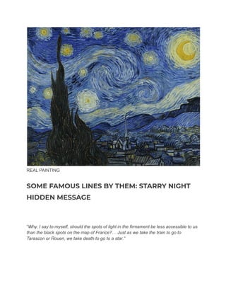 REAL PAINTING
SOME FAMOUS LINES BY THEM: STARRY NIGHT
HIDDEN MESSAGE
“Why, I say to myself, should the spots of light in the firmament be less accessible to us
than the black spots on the map of France?… Just as we take the train to go to
Tarascon or Rouen, we take death to go to a star.”
 
