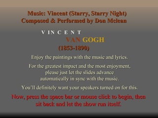 VAN  GOGH V  I N  C  E  N  T (1853-1890) Enjoy the paintings with the music and lyrics. For the greatest impact and the most enjoyment, please just let the slides advance automatically in sync with the music. You’ll definitely want your speakers turned on for this. Music: Vincent (Starry, Starry Night) Composed & Performed by Don Mclean  Now, press the space bar or mouse click to begin, then sit back and let the show run itself. 