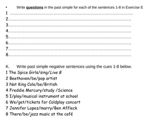 Write  questions  in the past simple for each of the sentences 1-8 in Exercise E 1  ……………………………………………………………………………… 2 ……………………………………………………………………………… 3 ……………………………………………………………………………… 4 ……………………………………………………………………………… 5 ……………………………………………………………………………… 6 ……………………………………………………………………………… 7 ……………………………………………………………………………… 8 ……………………………………………………………………………… Write past simple negative sentences using the cues 1-8 below. 1   The Spice Girls/sing/ Live 8 2 Beethoven/be/pop artist 3 Nat King Cole/be/British 4 Freddie Mercury/study /Science 5 I/play/musical instrument at school 6 We/get/tickets for Coldplay concert 7 Jennifer Lopez/marry/Ben Affleck 8 There/be/jazz music at the café 