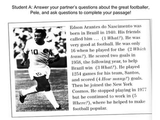 Student A: Answer your partner’s questions about the great footballer, Pele, and ask questions to complete your passage! 