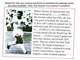 Student B: Ask your partner questions to complete the passage about the great footballer, Pele, and Answer your partner’s questions  
