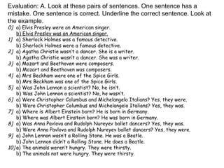 Evaluation: A. Look at these pairs of sentences. One sentence has a mistake. One sentence is correct. Underline the correct sentence. Look at the example. 0]  a) Elvis Presley were an American singer. b) Elvis Presley was an American singer. 1] a) Sherlock Holmes was a famous detective. b) Sherlock Holmes were a famous detective. 2] a) Agatha Christie wasn’t a dancer. She is a writer. b) Agatha Christie wasn’t a dancer. She was a writer. 3] a) Mozart and Beethoven were composers. b) Mozart and Beethoven was composers. 4] a) Mrs Beckham were one of the Spice Girls. b) Mrs Beckham was one of the Spice Girls. 5] a) Was John Lennon a scientist? No, he isn’t. b) Was John Lennon a scientist? No, he wasn’t. 6] a) Were Christopher Columbus and Michelangelo Italians? Yes, they were. b) Were Christopher Columbus and Michelangelo Italians? Yes, they was. 7] a) Where is Albert Einstein born? He is born in Germany. b) Where was Albert Einstein born? He was born in Germany. 8] a) Was Anna Pavlova and Rudolph Nureyev ballet dancers? Yes, they was. b) Were Anna Pavlova and Rudolph Nureyev ballet dancers? Yes, they were. 9] a) John Lennon wasn’t a Rolling Stone. He was a Beatle. b) John Lennon didn’t a Rolling Stone. He does a Beatle. 10] a) The animals weren’t hungry. They were thirsty. b) The animals not were hungry. They were thirsty. 