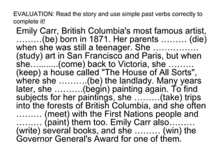 EVALUATION: Read the story and use simple past verbs correctly to complete it! Emily Carr, British Columbia's most famous artist, ………(be) born in 1871. Her parents ……… (die) when she was still a teenager. She …………….(study) art in San Francisco and Paris, but when she…........(come) back to Victoria, she ………(keep) a house called "The House of All Sorts", where she ……….(be) the landlady. Many years later, she ……….(begin) painting again. To find subjects for her paintings, she ………(take) trips into the forests of British Columbia, and she often ……… (meet) with the First Nations people and ……… (paint) them too. Emily Carr also……… (write) several books, and she ……… (win) the Governor General's Award for one of them.  