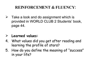 REINFORCEMENT & FLUENCY: Take a look and do assignment which is provided in WORLD CLUB 2 Students’ book, page 44. Learned values: What values did you get after reading and learning the profile of stars? How do you define the meaning of “success” in your life?  