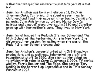 D. Read the text again and underline the past form (verb 2) in that text. Jennifer Aniston was born on February 11, 1969 in Sherman Oaks, California. She spent a year in early childhood and lived in Greece with her family. Jennifer's parents, John Aniston (an actor) and Nancy Dow (an actress and a model) were divorced in 1980 and Jennifer grew up with her mother’s care. They lived in New York.  Jennifer attended the Rudolph Steiner School and The High School of the Performing Arts in New York. She discovered her passion for acting when she was at the Rudolf Steiner School's drama club. Jennifer Aniston's career started with Off-Broadway productions and as waitress, telemarketing staff and receptionist staff In 1990. She started her debut on television with roles in Camp Cucamonga (1990), TV series Molloy, Ferris Bueller and The Edge. She cast as Tory Reding in the horror flop Leprechaun and in TV's Sunday Funnies in 1993 