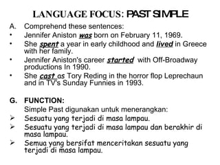 LANGUAGE FOCUS:   PAST SIMPLE Comprehend these sentences: Jennifer Aniston   was   born on February 11, 1969. She   spent   a year in early childhood and  lived  in Greece with her family. Jennifer Aniston's career   started   with Off-Broadway productions In 1990. She   cast  as  Tory Reding in the horror flop Leprechaun and in TV's Sunday Funnies in 1993. FUNCTION:  Simple Past digunakan untuk menerangkan:  Sesuatu yang terjadi di masa lampau.  Sesuatu yang terjadi di masa lampau dan berakhir di masa lampau.  Semua yang bersifat menceritakan sesuatu yang terjadi di masa lampau. 