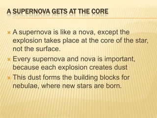 A SUPERNOVA GETS AT THE CORE

 A supernova is like a nova, except the
  explosion takes place at the core of the star,
  not the surface.
 Every supernova and nova is important,
  because each explosion creates dust
 This dust forms the building blocks for
  nebulae, where new stars are born.
 
