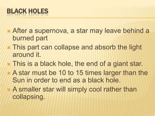 BLACK HOLES

 After a supernova, a star may leave behind a
  burned part
 This part can collapse and absorb the light
  around it.
 This is a black hole, the end of a giant star.
 A star must be 10 to 15 times larger than the
  Sun in order to end as a black hole.
 A smaller star will simply cool rather than
  collapsing.
 