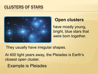 CLUSTERS OF STARS

                              Open clusters
                             have mostly young,
                             bright, blue stars that
                             were born together.

They usually have irregular shapes.
At 400 light years away, the Pleiades is Earth’s
closest open cluster.
 Example is Pleiades
 