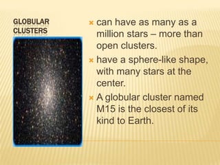 GLOBULAR    can have as many as a
CLUSTERS
             million stars – more than
             open clusters.
            have a sphere-like shape,
             with many stars at the
             center.
            A globular cluster named
             M15 is the closest of its
             kind to Earth.
 