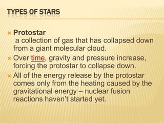 TYPES OF STARS

 Protostar
   a collection of gas that has collapsed down
  from a giant molecular cloud.
 Over time, gravity and pressure increase,
  forcing the protostar to collapse down.
 All of the energy release by the protostar
  comes only from the heating caused by the
  gravitational energy – nuclear fusion
  reactions haven’t started yet.
 