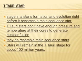 T TAURI STAR

 stage in a star’s formation and evolution right
  before it becomes a main sequence star.
 T Tauri stars don’t have enough pressure and
  temperature at their cores to generate
  nuclear fusion
 they do resemble main sequence stars

 Stars will remain in the T Tauri stage for
  about 100 million years.
 