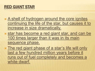 RED GIANT STAR

 A shell of hydrogen around the core ignites
  continuing the life of the star, but causes it to
  increase in size dramatically.
 star has become a red giant star, and can be
  100 times larger than it was in its main
  sequence phase.
 The red giant phase of a star’s life will only
  last a few hundred million years before it
  runs out of fuel completely and becomes a
  white dwarf.
 