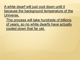 A white dwarf will just cool down until it
because the background temperature of the
Universe.
 This process will take hundreds of billions
 of years, so no white dwarfs have actually
 cooled down that far yet.
 