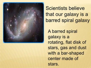 Scientists believe
that our galaxy is a
barred spiral galaxy

 A barred spiral
 galaxy is a
 rotating, flat disk of
 stars, gas and dust
 with a bar-shaped
 center made of
 stars.
 