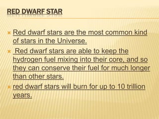 RED DWARF STAR

 Red dwarf stars are the most common kind
  of stars in the Universe.
 Red dwarf stars are able to keep the
  hydrogen fuel mixing into their core, and so
  they can conserve their fuel for much longer
  than other stars.
 red dwarf stars will burn for up to 10 trillion
  years.
 