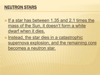NEUTRON STARS

 If a star has between 1.35 and 2.1 times the
  mass of the Sun, it doesn’t form a white
  dwarf when it dies.
 Instead, the star dies in a catastrophic
  supernova explosion, and the remaining core
  becomes a neutron star.
 