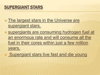 SUPERGIANT STARS

 The largest stars in the Universe are
  supergiant stars.
 supergiants are consuming hydrogen fuel at
  an enormous rate and will consume all the
  fuel in their cores within just a few million
  years.
 Supergiant stars live fast and die young
 