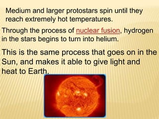 Medium and larger protostars spin until they
 reach extremely hot temperatures.
Through the process of nuclear fusion, hydrogen
in the stars begins to turn into helium.
This is the same process that goes on in the
Sun, and makes it able to give light and
heat to Earth.
 