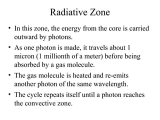 Radiative Zone
• In this zone, the energy from the core is carried
outward by photons.
• As one photon is made, it travels about 1
micron (1 millionth of a meter) before being
absorbed by a gas molecule.
• The gas molecule is heated and re-emits
another photon of the same wavelength.
• The cycle repeats itself until a photon reaches
the convective zone.

 