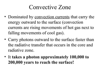 Convective Zone
• Dominated by convection currents that carry the
energy outward to the surface (convection
currents are rising movements of hot gas next to
falling movements of cool gas).
• Carry photons outward to the surface faster than
the radiative transfer that occurs in the core and
radiative zone.
• It takes a photon approximately 100,000 to
200,000 years to reach the surface!

 